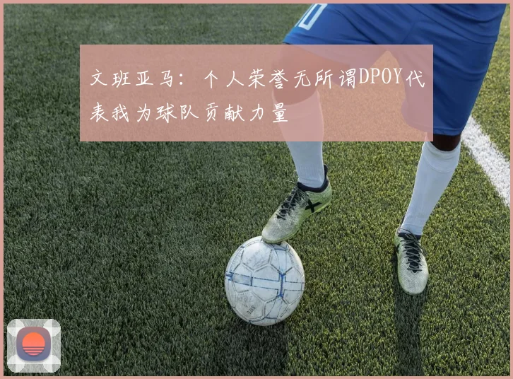 文班亚马：个人荣誉无所谓DPOY代表我为球队贡献力量