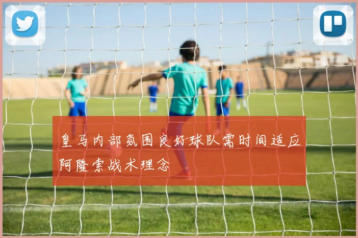 皇马内部氛围良好球队需时间适应阿隆索战术理念