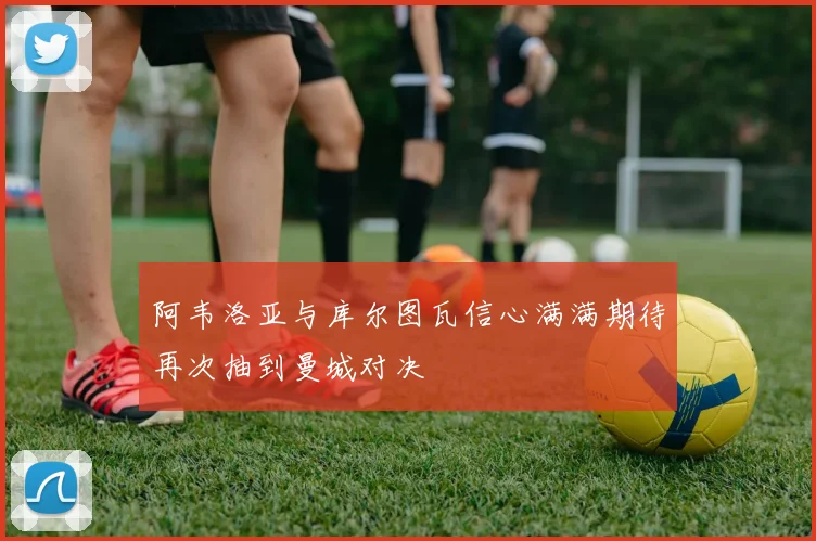 阿韦洛亚与库尔图瓦信心满满期待再次抽到曼城对决