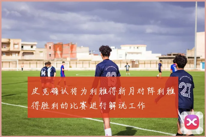 皮克确认将为利雅得新月对阵利雅得胜利的比赛进行解说工作