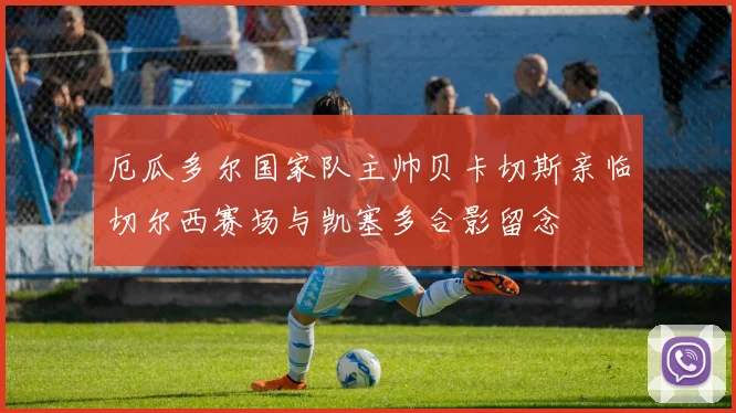 厄瓜多尔国家队主帅贝卡切斯亲临切尔西赛场与凯塞多合影留念