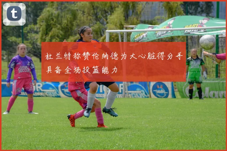 杜兰特称赞伦纳德为大心脏得分手具备全场投篮能力