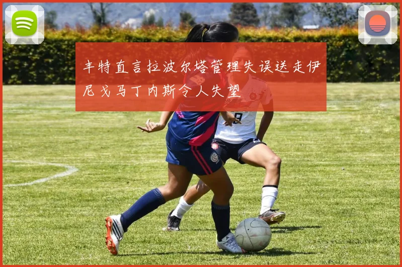 丰特直言拉波尔塔管理失误送走伊尼戈马丁内斯令人失望