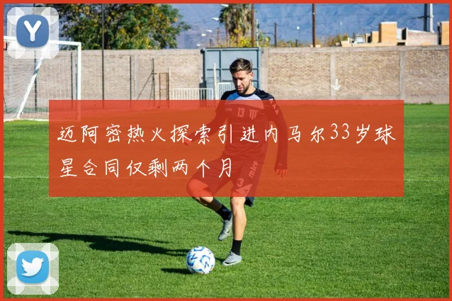 迈阿密热火探索引进内马尔33岁球星合同仅剩两个月