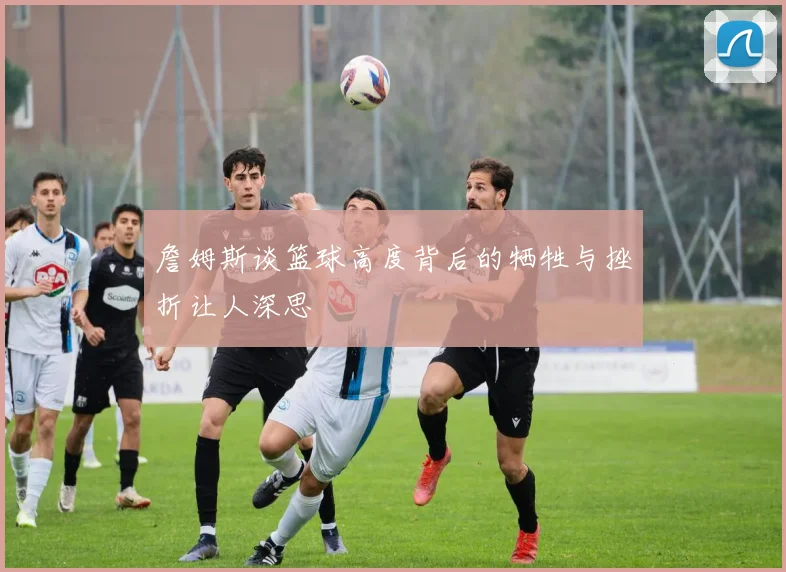 詹姆斯谈篮球高度背后的牺牲与挫折让人深思