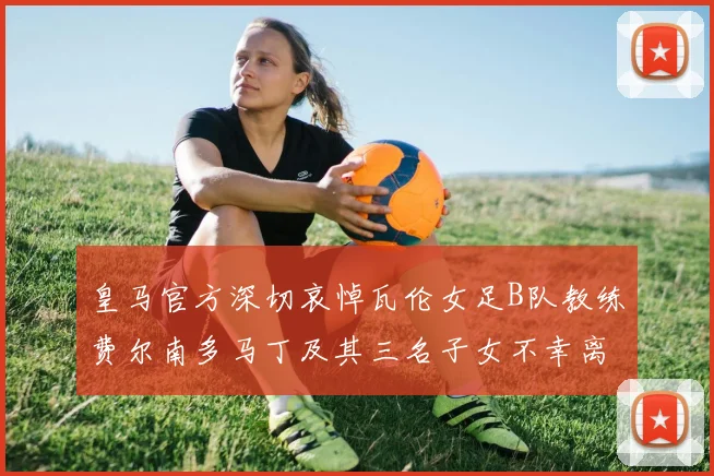 皇马官方深切哀悼瓦伦女足B队教练费尔南多马丁及其三名子女不幸离世