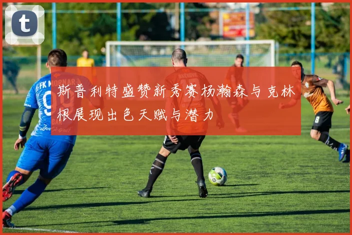 斯普利特盛赞新秀赛杨瀚森与克林根展现出色天赋与潜力