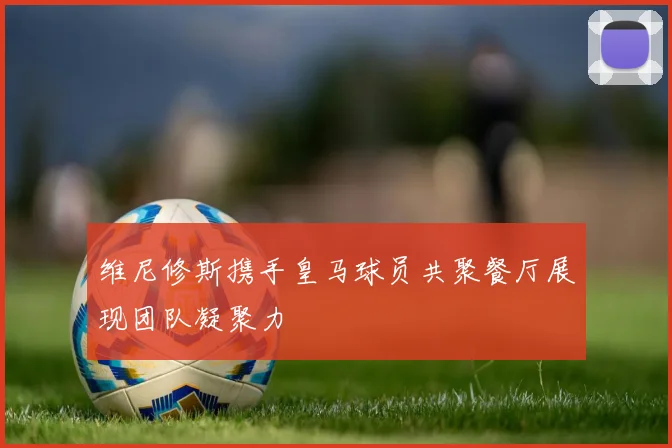 维尼修斯携手皇马球员共聚餐厅展现团队凝聚力