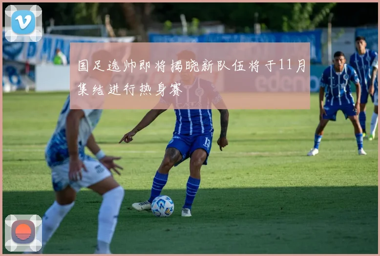 国足选帅即将揭晓新队伍将于11月集结进行热身赛