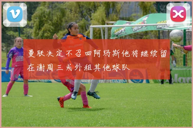 曼联决定不召回阿玛斯他将继续留在谢周三或外租其他球队