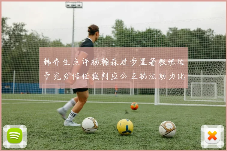 韩乔生点评杨瀚森进步显著教练给予充分信任裁判应公正执法助力比赛发展