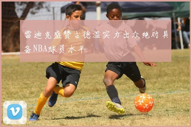 雷迪克盛赞古德温实力出众绝对具备NBA球员水平