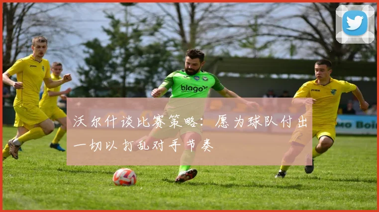 沃尔什谈比赛策略：愿为球队付出一切以打乱对手节奏