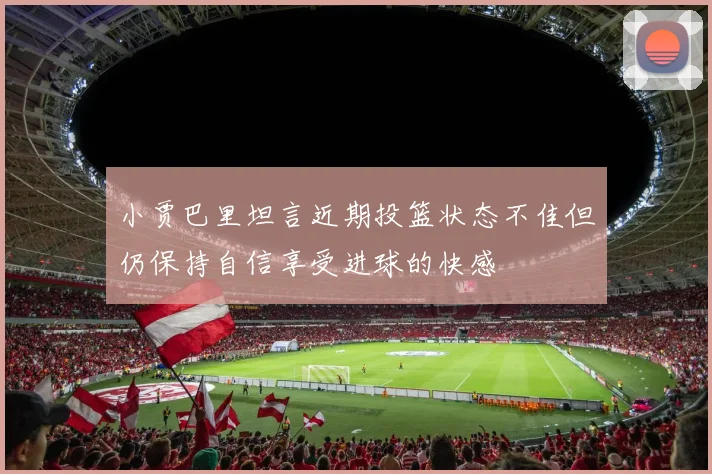 小贾巴里坦言近期投篮状态不佳但仍保持自信享受进球的快感