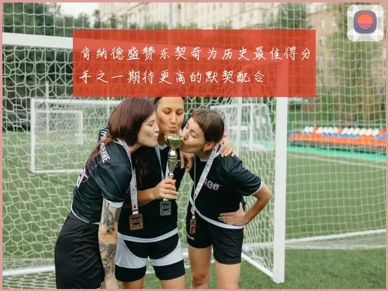 肯纳德盛赞东契奇为历史最佳得分手之一期待更高的默契配合