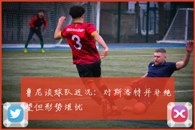 鲁尼谈球队近况：对斯洛特并非绝望但形势堪忧
