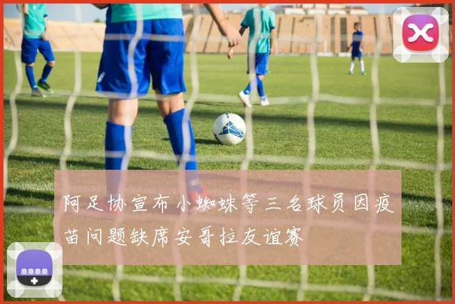 阿足协宣布小蜘蛛等三名球员因疫苗问题缺席安哥拉友谊赛