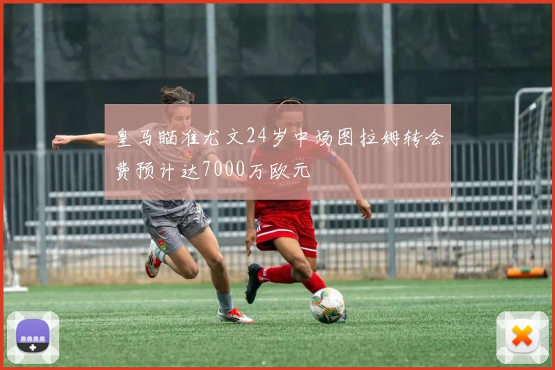 皇马瞄准尤文24岁中场图拉姆转会费预计达7000万欧元