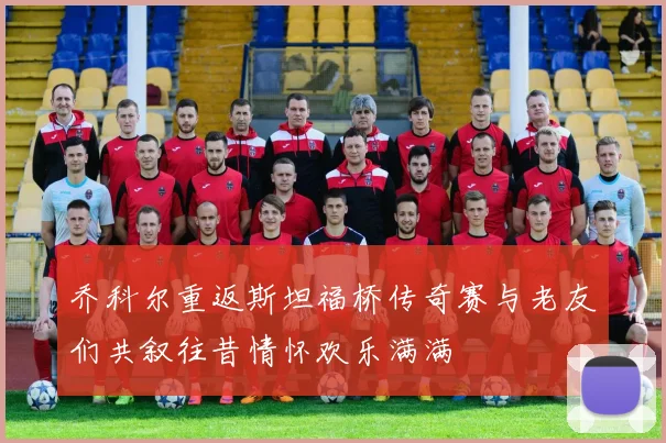 乔科尔重返斯坦福桥传奇赛与老友们共叙往昔情怀欢乐满满