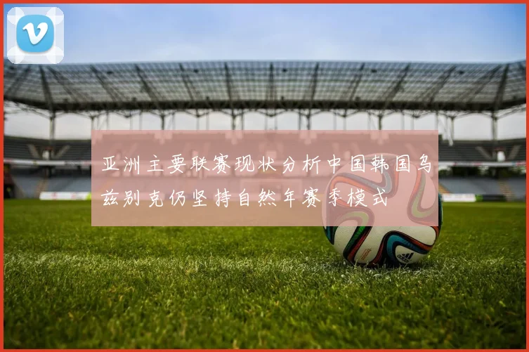 亚洲主要联赛现状分析中国韩国乌兹别克仍坚持自然年赛季模式