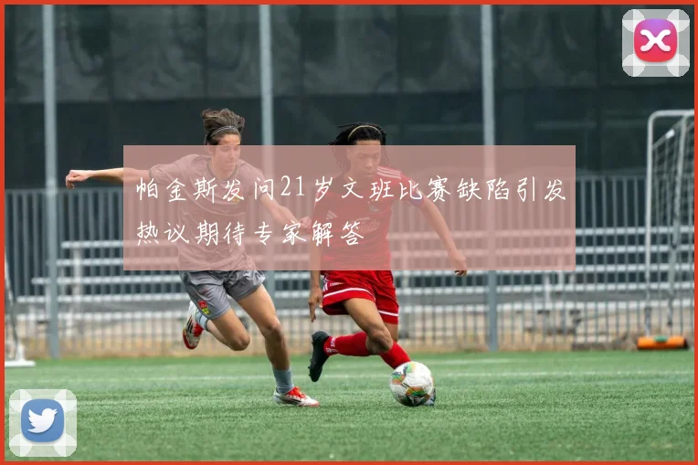 帕金斯发问21岁文班比赛缺陷引发热议期待专家解答