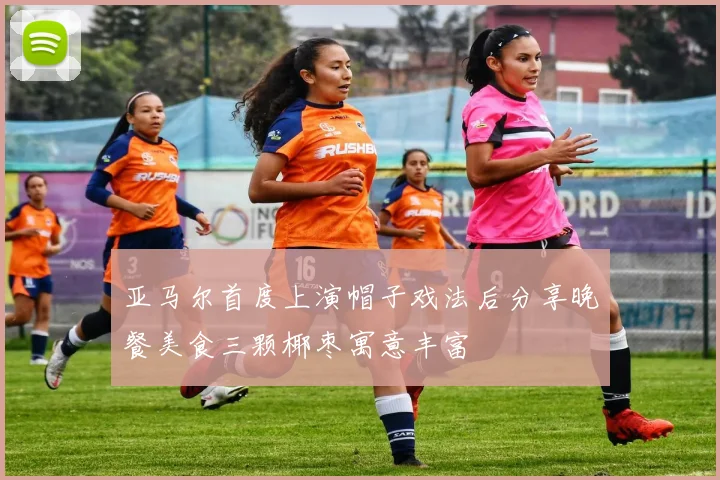 亚马尔首度上演帽子戏法后分享晚餐美食三颗椰枣寓意丰富