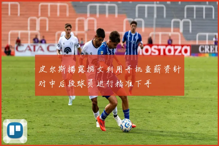 皮尔斯揭露捞女利用手机查薪资针对中后段球员进行精准下手