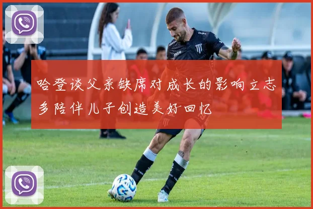 哈登谈父亲缺席对成长的影响立志多陪伴儿子创造美好回忆