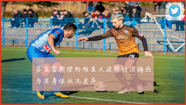 苏亚雷斯续约难度大波耶特谈梅西与其身体状况差异