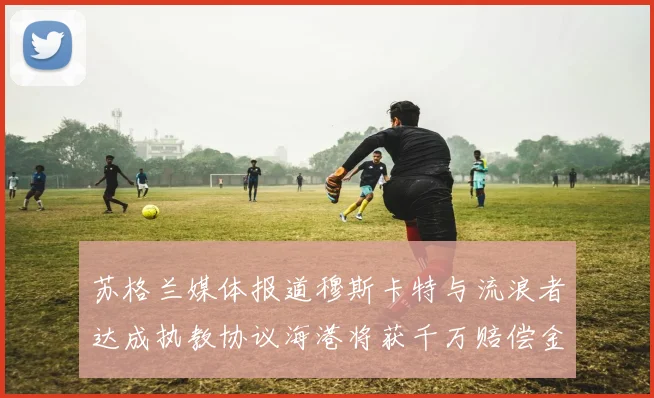 苏格兰媒体报道穆斯卡特与流浪者达成执教协议海港将获千万赔偿金
