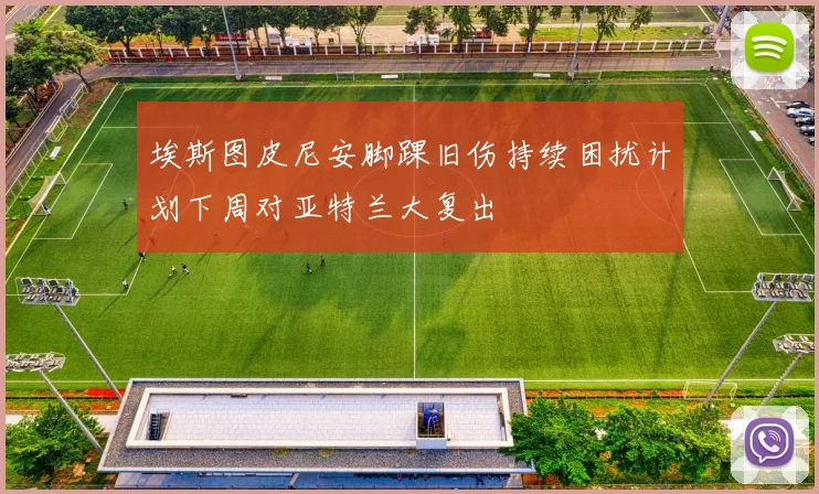埃斯图皮尼安脚踝旧伤持续困扰计划下周对亚特兰大复出