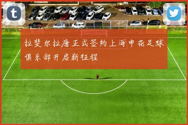 拉斐尔拉唐正式签约上海申花足球俱乐部开启新征程