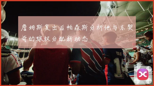 詹姆斯复出后帕森斯分析他与东契奇的球权分配新动态