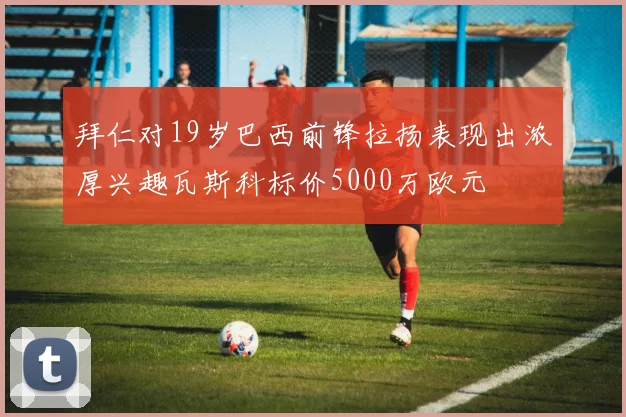 拜仁对19岁巴西前锋拉扬表现出浓厚兴趣瓦斯科标价5000万欧元