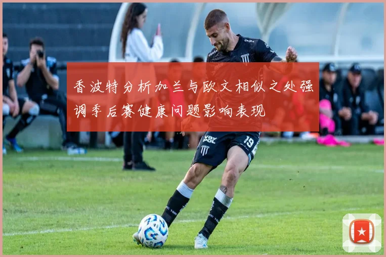 香波特分析加兰与欧文相似之处强调季后赛健康问题影响表现