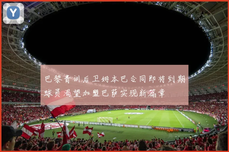 巴黎青训后卫姆本巴合同即将到期球员渴望加盟巴萨实现新篇章