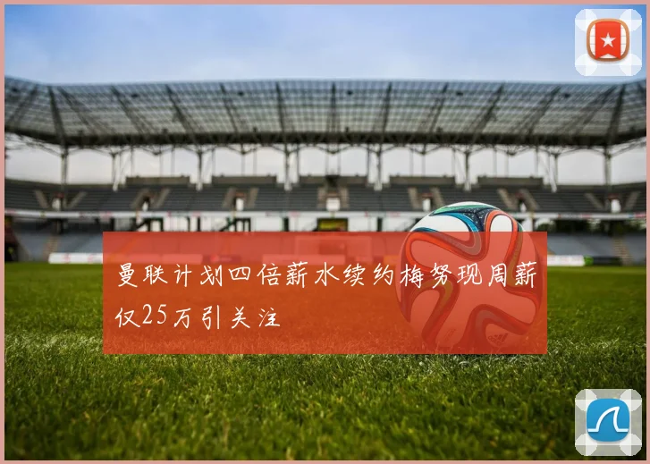 曼联计划四倍薪水续约梅努现周薪仅25万引关注